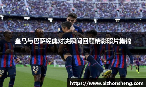 皇马与巴萨经典对决瞬间回顾精彩照片集锦